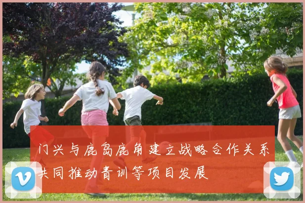 门兴与鹿岛鹿角建立战略合作关系共同推动青训等项目发展