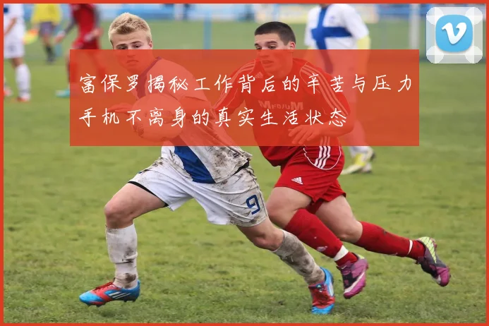 富保罗揭秘工作背后的辛苦与压力手机不离身的真实生活状态