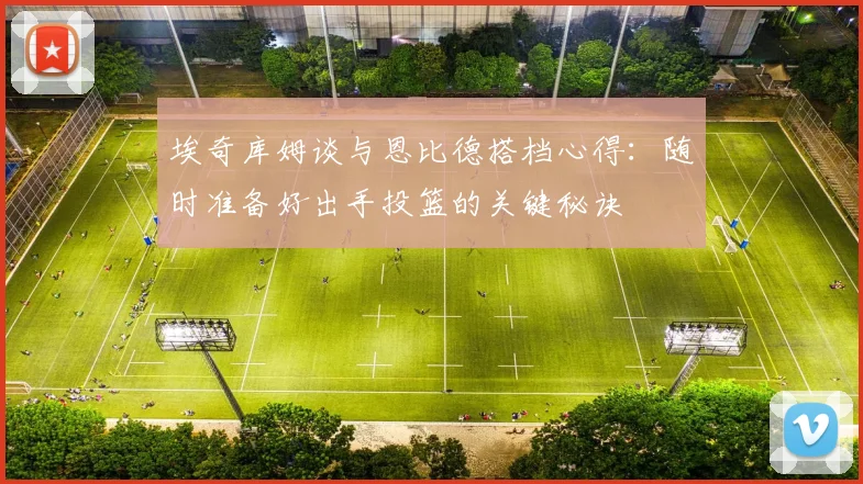埃奇库姆谈与恩比德搭档心得：随时准备好出手投篮的关键秘诀