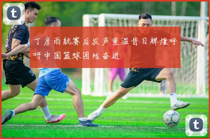 丁彦雨航赛后发声重温昔日辉煌呼吁中国篮球团结奋进