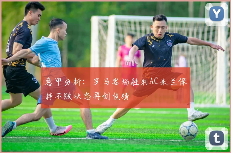 意甲分析：罗马客场胜利AC米兰保持不败状态再创佳绩