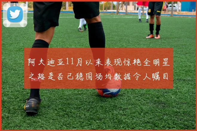 阿夫迪亚11月以来表现惊艳全明星之路是否已稳固场均数据令人瞩目