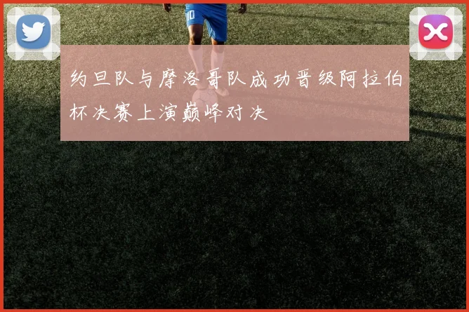 约旦队与摩洛哥队成功晋级阿拉伯杯决赛上演巅峰对决