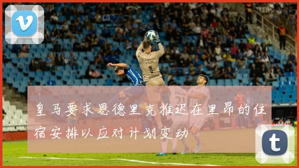 皇马要求恩德里克推迟在里昂的住宿安排以应对计划变动