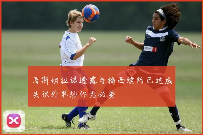 马斯切拉诺透露与梅西续约已达成共识外界炒作无必要
