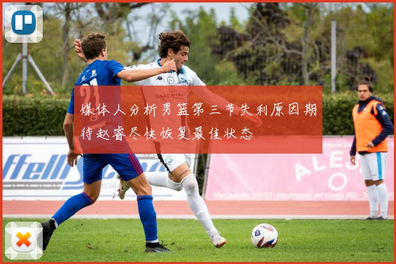 媒体人分析男篮第三节失利原因期待赵睿尽快恢复最佳状态
