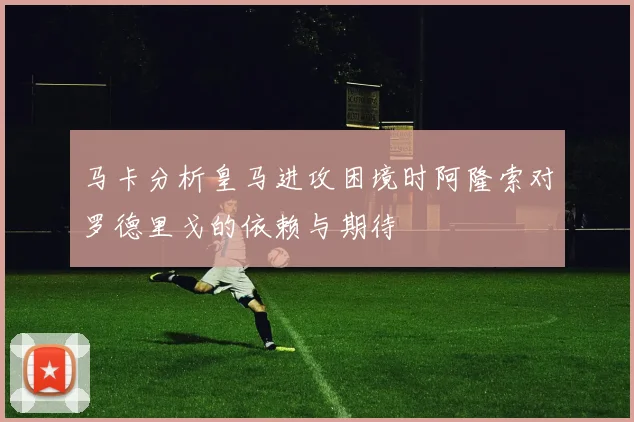 马卡分析皇马进攻困境时阿隆索对罗德里戈的依赖与期待