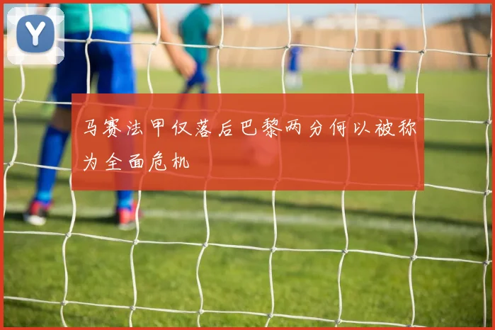 马赛法甲仅落后巴黎两分何以被称为全面危机