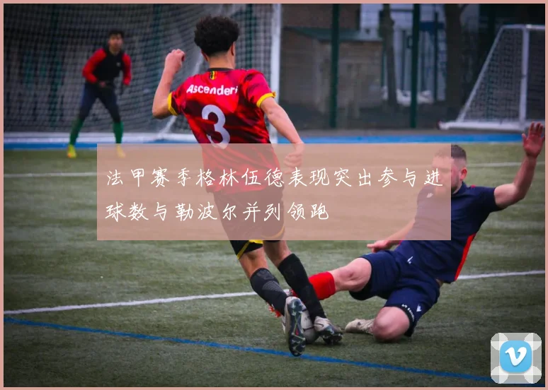 法甲赛季格林伍德表现突出参与进球数与勒波尔并列领跑
