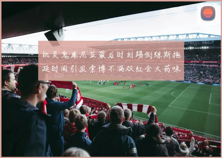 机灵鬼库尼亚最后时刻踢倒琼斯拖延时间引发索博不满双红会火药味十足