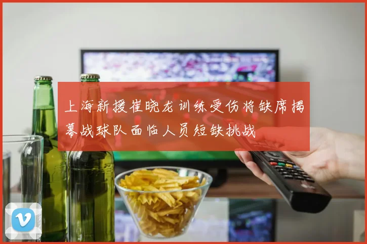 上海新援崔晓龙训练受伤将缺席揭幕战球队面临人员短缺挑战