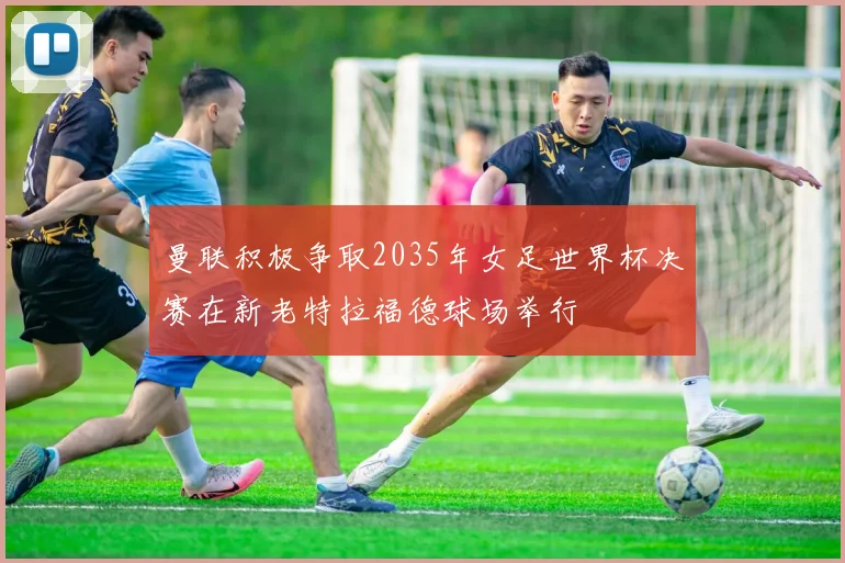 曼联积极争取2035年女足世界杯决赛在新老特拉福德球场举行