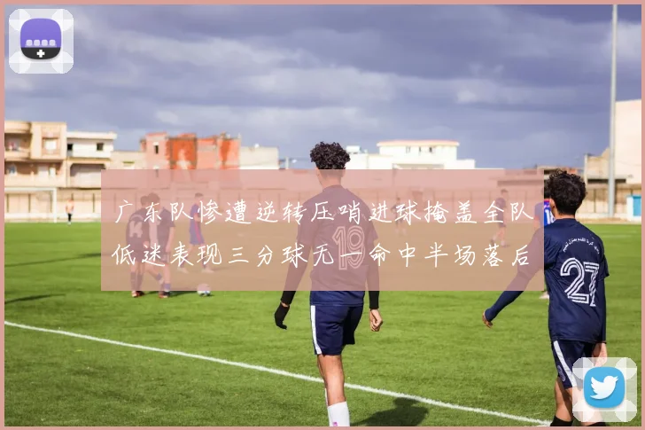 广东队惨遭逆转压哨进球掩盖全队低迷表现三分球无一命中半场落后26分