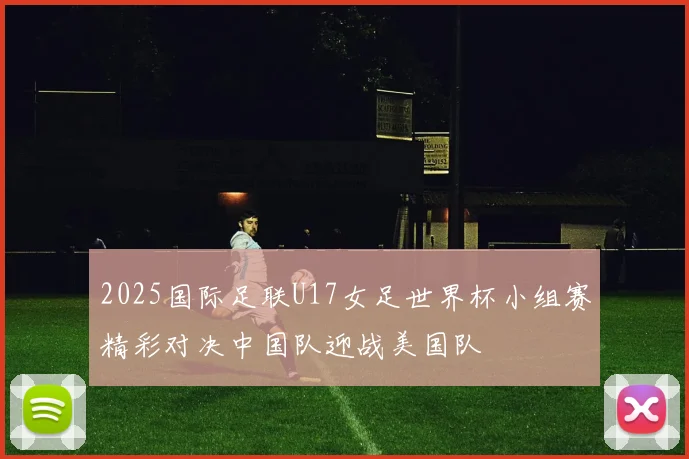 2025国际足联U17女足世界杯小组赛精彩对决中国队迎战美国队