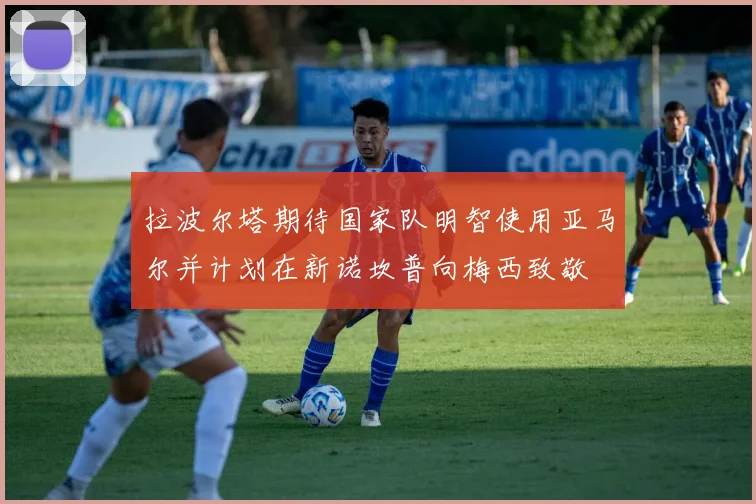 拉波尔塔期待国家队明智使用亚马尔并计划在新诺坎普向梅西致敬