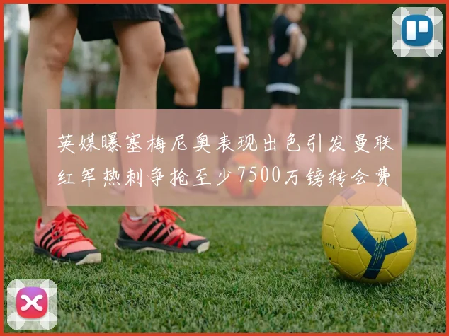 英媒曝塞梅尼奥表现出色引发曼联红军热刺争抢至少7500万镑转会费