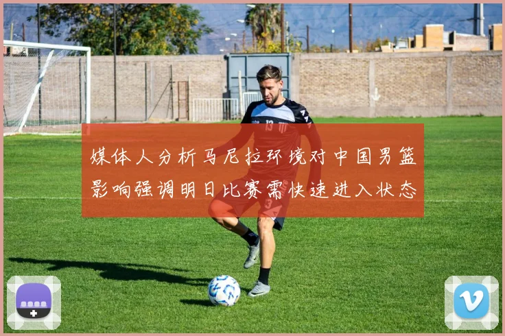 媒体人分析马尼拉环境对中国男篮影响强调明日比赛需快速进入状态
