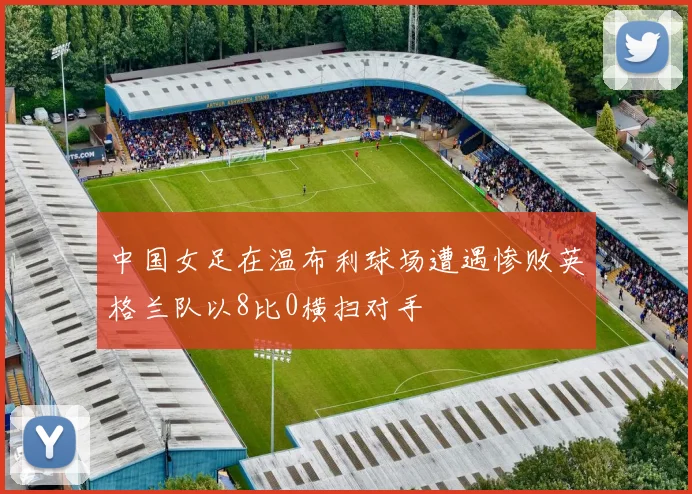 中国女足在温布利球场遭遇惨败英格兰队以8比0横扫对手