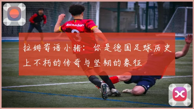 拉姆寄语小猪：你是德国足球历史上不朽的传奇与坚韧的象征