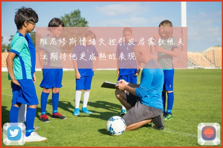 维尼修斯情绪失控引发启蒙教练关注期待他更成熟的表现