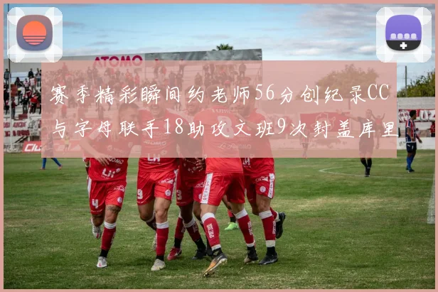 赛季精彩瞬间约老师56分创纪录CC与字母联手18助攻文班9次封盖库里三分球12记齐发