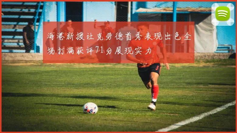 海港新援让克劳德首秀表现出色全场打满获评71分展现实力