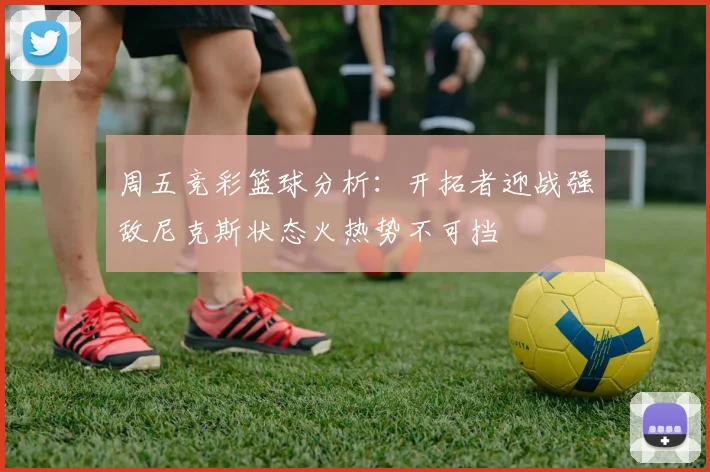 周五竞彩篮球分析：开拓者迎战强敌尼克斯状态火热势不可挡