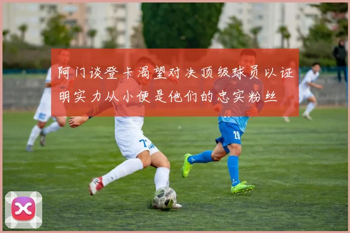 阿门谈登卡渴望对决顶级球员以证明实力从小便是他们的忠实粉丝