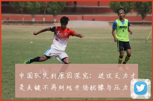 中国队失利原因深究：进攻乏力才是关键不再纠结开场犹豫与压力问题