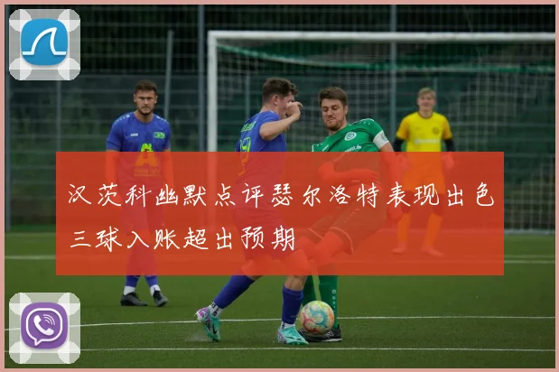 汉茨科幽默点评瑟尔洛特表现出色三球入账超出预期