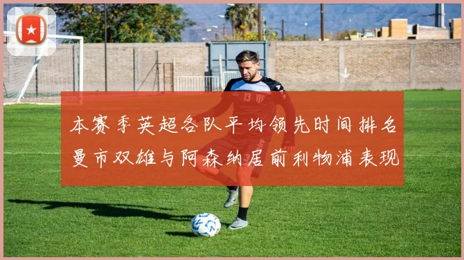 本赛季英超各队平均领先时间排名曼市双雄与阿森纳居前利物浦表现稍逊